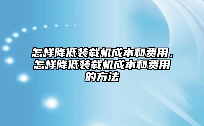 怎樣降低裝載機成本和費用，怎樣降低裝載機成本和費用的方法