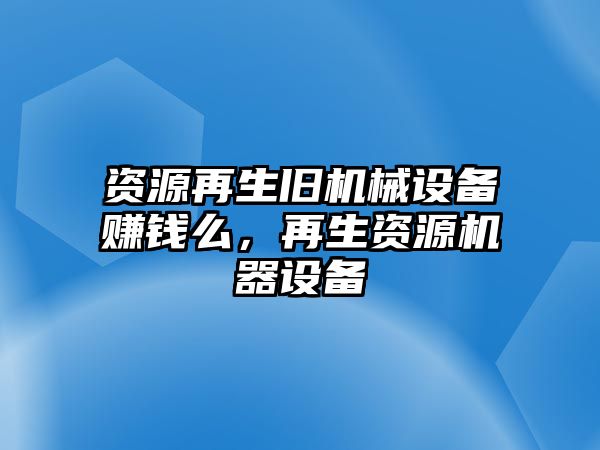 資源再生舊機(jī)械設(shè)備賺錢么，再生資源機(jī)器設(shè)備