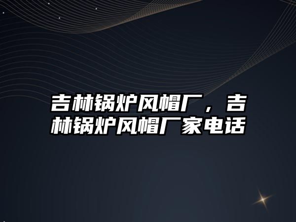 吉林鍋爐風(fēng)帽廠，吉林鍋爐風(fēng)帽廠家電話