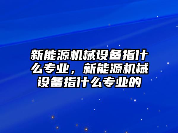 新能源機械設(shè)備指什么專業(yè)，新能源機械設(shè)備指什么專業(yè)的