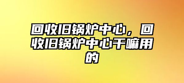 回收舊鍋爐中心，回收舊鍋爐中心干嘛用的