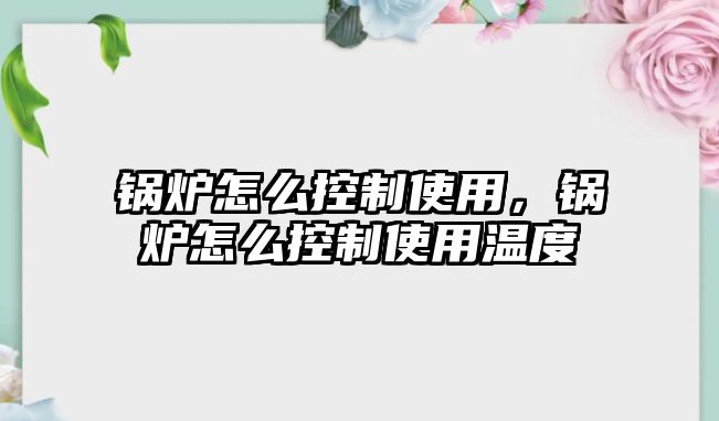 鍋爐怎么控制使用，鍋爐怎么控制使用溫度