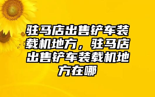 駐馬店出售鏟車裝載機(jī)地方，駐馬店出售鏟車裝載機(jī)地方在哪