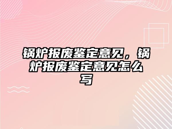 鍋爐報廢鑒定意見，鍋爐報廢鑒定意見怎么寫