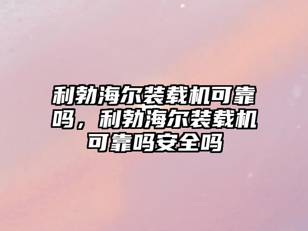 利勃海爾裝載機可靠嗎，利勃海爾裝載機可靠嗎安全嗎