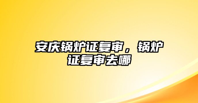 安慶鍋爐證復(fù)審，鍋爐證復(fù)審去哪