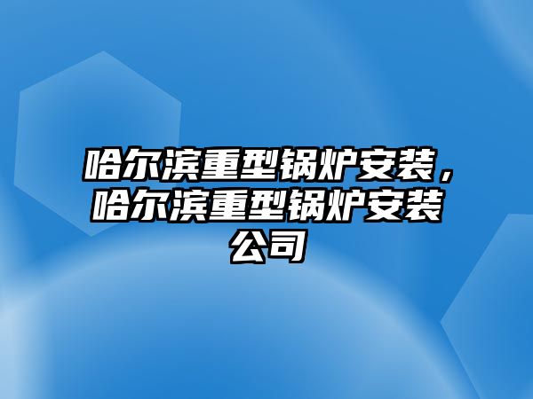 哈爾濱重型鍋爐安裝，哈爾濱重型鍋爐安裝公司