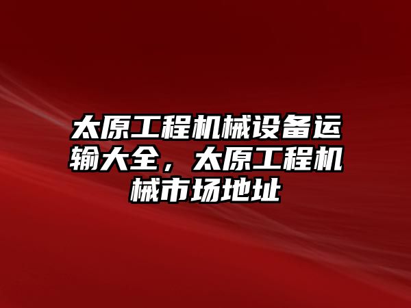 太原工程機(jī)械設(shè)備運(yùn)輸大全，太原工程機(jī)械市場(chǎng)地址