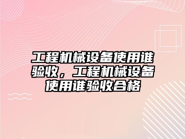 工程機械設(shè)備使用誰驗收，工程機械設(shè)備使用誰驗收合格